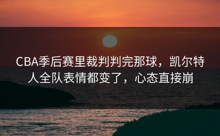 CBA季后赛里裁判判完那球，凯尔特人全队表情都变了，心态直接崩